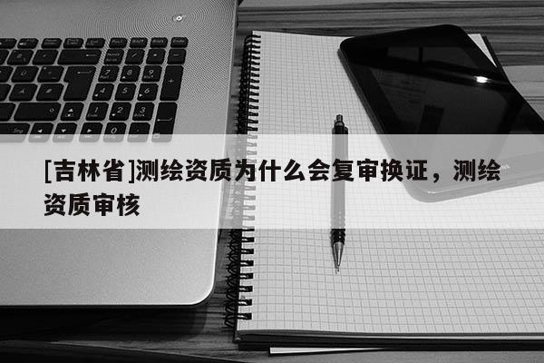 [吉林省]测绘资质为什么会复审换证，测绘资质审核