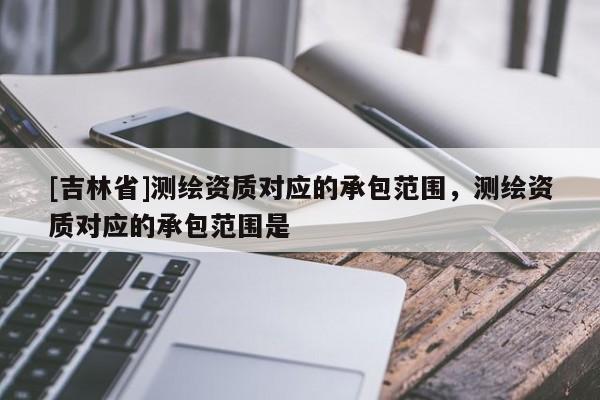 [吉林省]测绘资质对应的承包范围，测绘资质对应的承包范围是