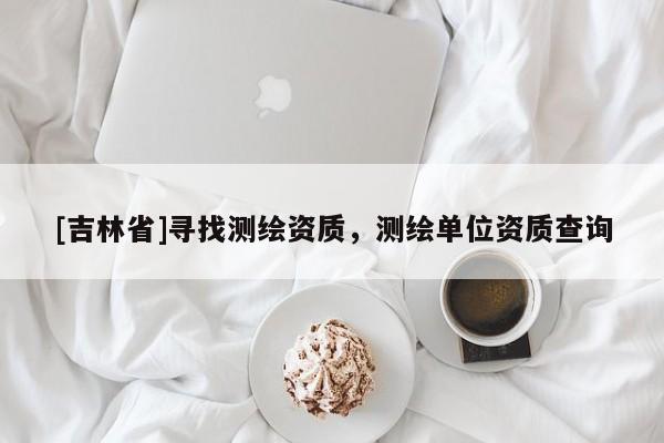 [吉林省]寻找测绘资质，测绘单位资质查询