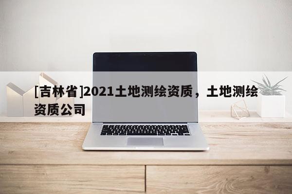 [吉林省]2021土地测绘资质，土地测绘资质公司