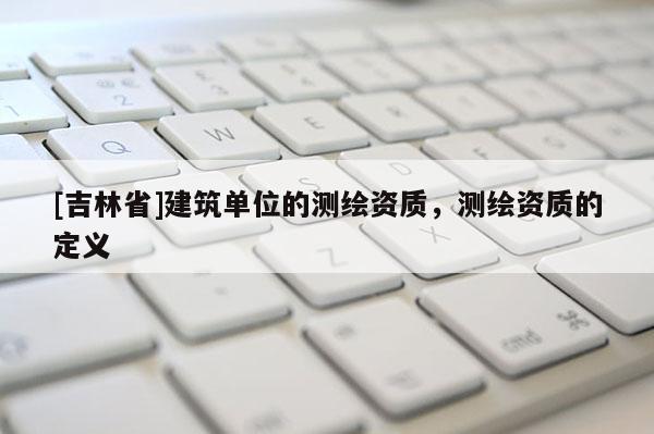 [吉林省]建筑单位的测绘资质，测绘资质的定义