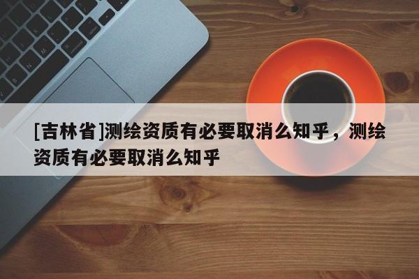 [吉林省]测绘资质有必要取消么知乎，测绘资质有必要取消么知乎