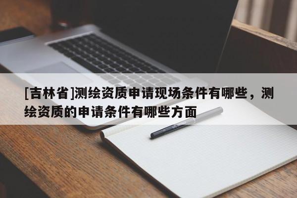 [吉林省]测绘资质申请现场条件有哪些，测绘资质的申请条件有哪些方面