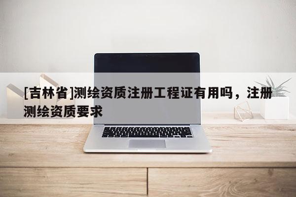 [吉林省]测绘资质注册工程证有用吗，注册测绘资质要求