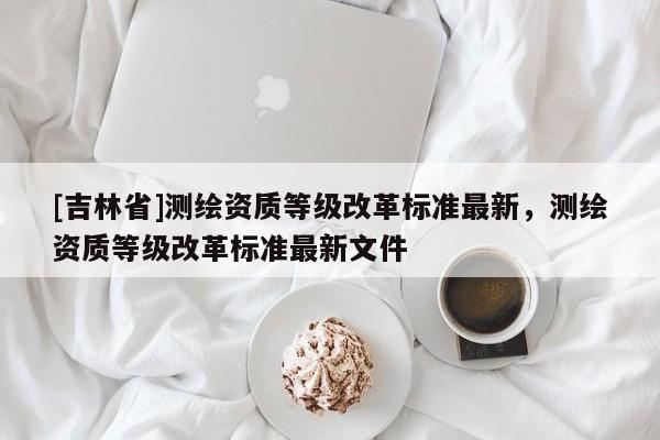[吉林省]测绘资质等级改革标准最新，测绘资质等级改革标准最新文件