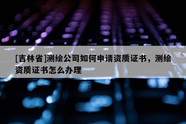 [吉林省]测绘公司如何申请资质证书，测绘资质证书怎么办理