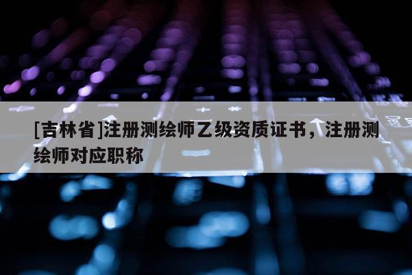 [吉林省]注册测绘师乙级资质证书，注册测绘师对应职称