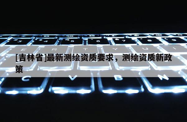 [吉林省]最新测绘资质要求，测绘资质新政策