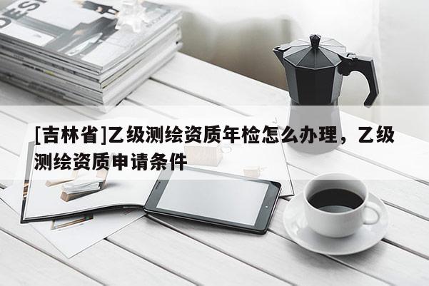 [吉林省]乙级测绘资质年检怎么办理，乙级测绘资质申请条件