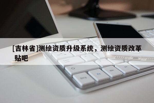 [吉林省]测绘资质升级系统，测绘资质改革 贴吧