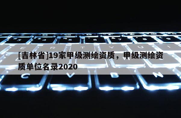 [吉林省]19家甲级测绘资质，甲级测绘资质单位名录2020