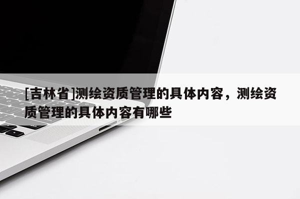 [吉林省]测绘资质管理的具体内容，测绘资质管理的具体内容有哪些