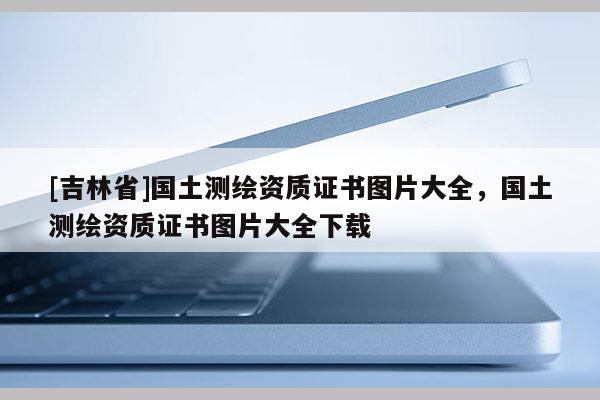 [吉林省]国土测绘资质证书图片大全，国土测绘资质证书图片大全下载