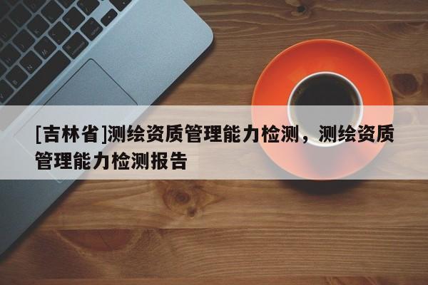 [吉林省]测绘资质管理能力检测，测绘资质管理能力检测报告