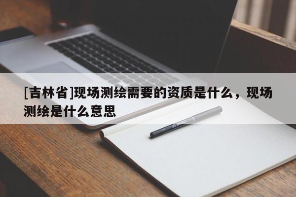[吉林省]现场测绘需要的资质是什么，现场测绘是什么意思