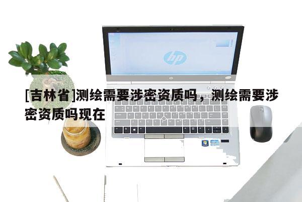 [吉林省]测绘需要涉密资质吗，测绘需要涉密资质吗现在