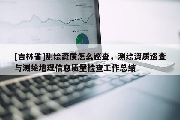 [吉林省]测绘资质怎么巡查，测绘资质巡查与测绘地理信息质量检查工作总结