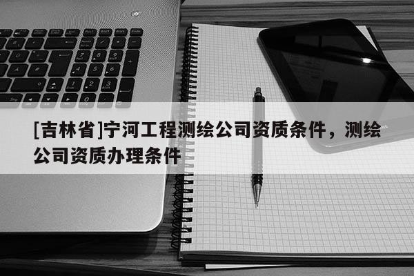 [吉林省]宁河工程测绘公司资质条件，测绘公司资质办理条件