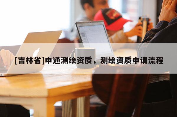 [吉林省]申通测绘资质，测绘资质申请流程