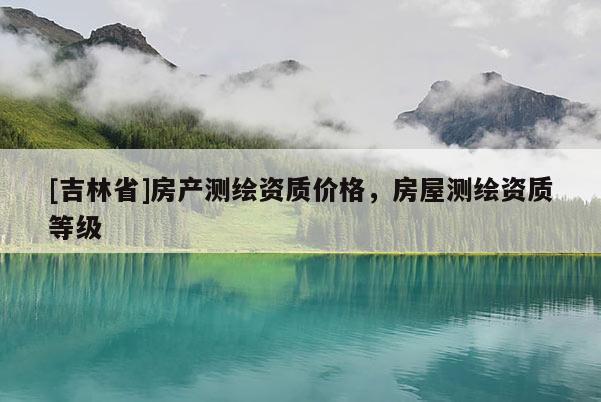 [吉林省]房产测绘资质价格，房屋测绘资质等级