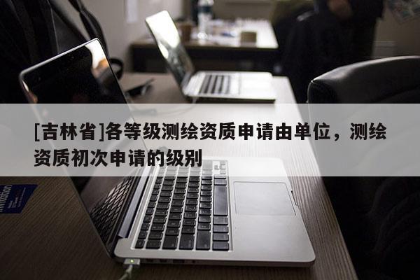 [吉林省]各等级测绘资质申请由单位，测绘资质初次申请的级别
