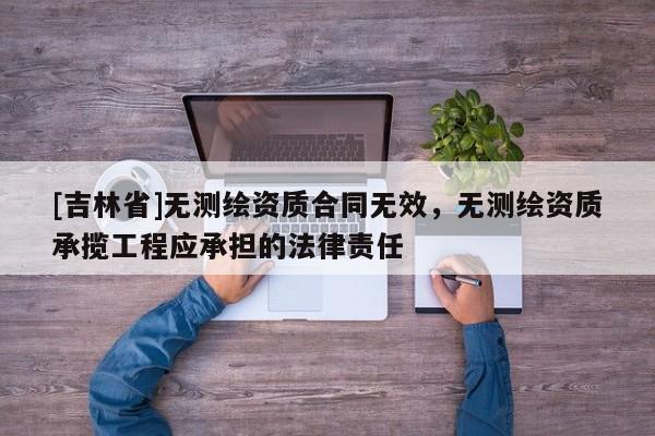 [吉林省]无测绘资质合同无效，无测绘资质承揽工程应承担的法律责任