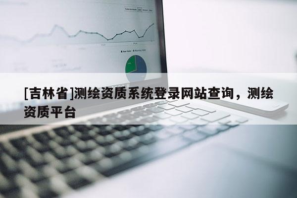 [吉林省]测绘资质系统登录网站查询，测绘资质平台