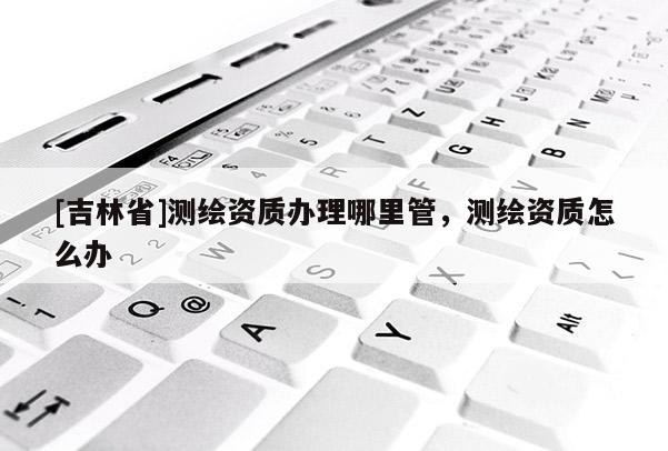 [吉林省]测绘资质办理哪里管，测绘资质怎么办