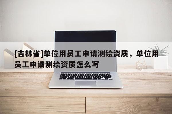 [吉林省]单位用员工申请测绘资质，单位用员工申请测绘资质怎么写
