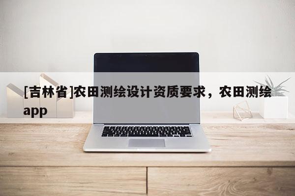 [吉林省]农田测绘设计资质要求，农田测绘app