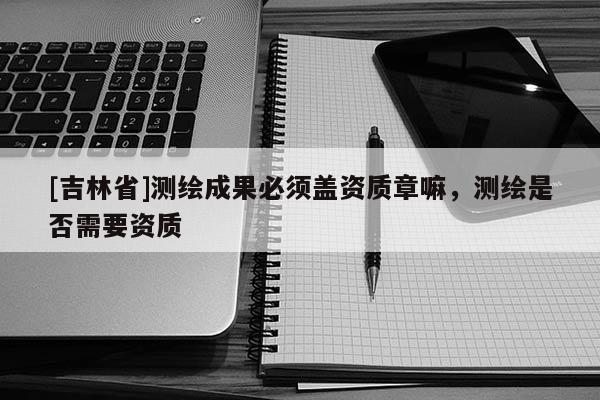 [吉林省]测绘成果必须盖资质章嘛，测绘是否需要资质