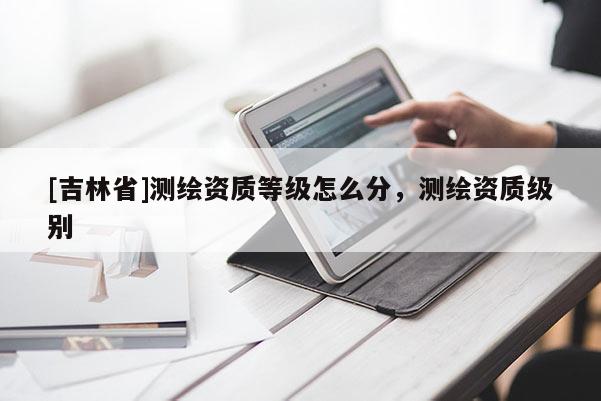 [吉林省]测绘资质等级怎么分，测绘资质级别