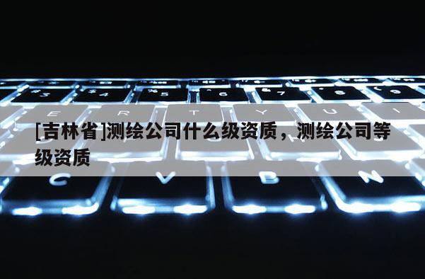 [吉林省]测绘公司什么级资质，测绘公司等级资质