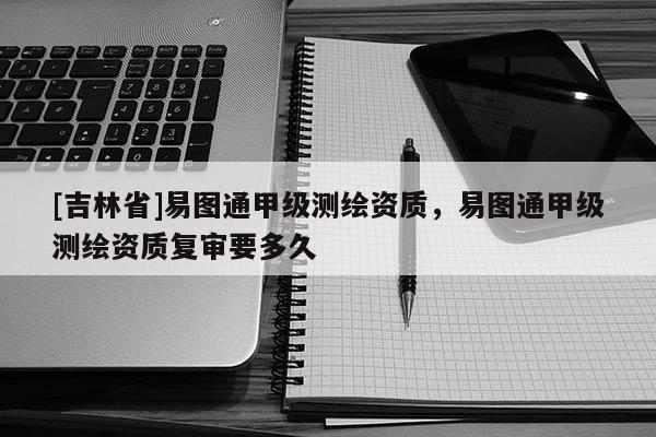 [吉林省]易图通甲级测绘资质，易图通甲级测绘资质复审要多久