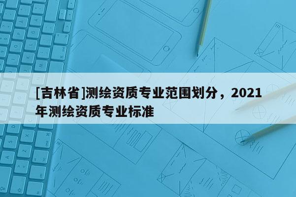 [吉林省]测绘资质专业范围划分，2021年测绘资质专业标准