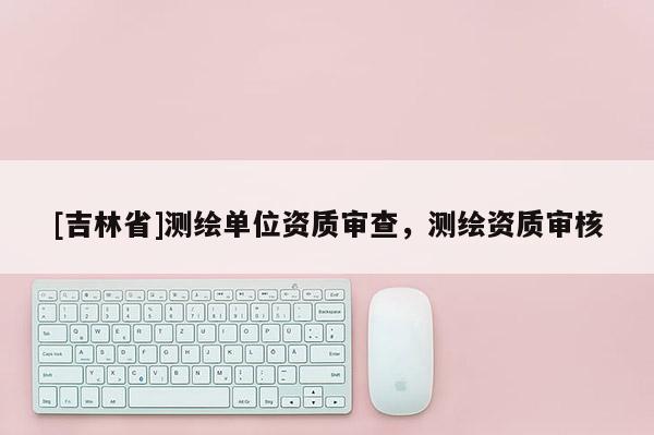 [吉林省]测绘单位资质审查，测绘资质审核