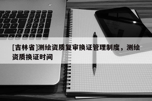 [吉林省]测绘资质复审换证管理制度，测绘资质换证时间