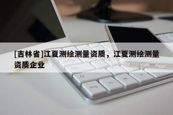 [吉林省]江夏测绘测量资质，江夏测绘测量资质企业
