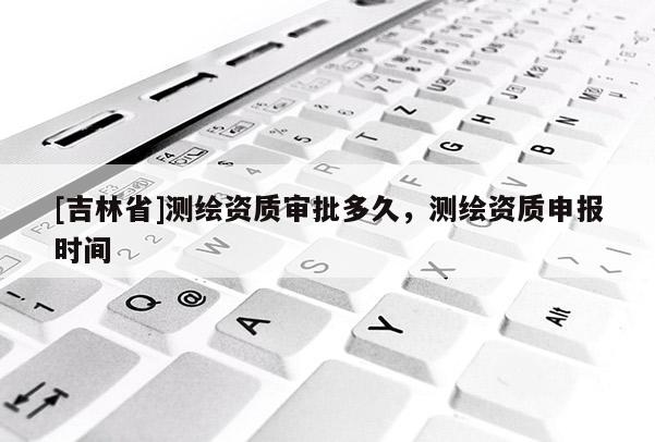 [吉林省]测绘资质审批多久，测绘资质申报时间