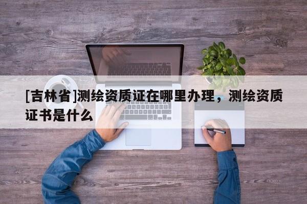 [吉林省]测绘资质证在哪里办理，测绘资质证书是什么