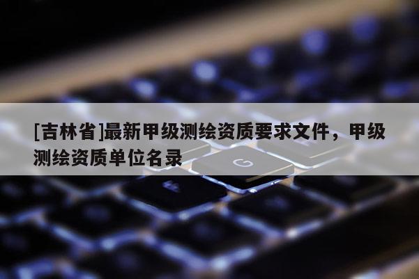 [吉林省]最新甲级测绘资质要求文件，甲级测绘资质单位名录