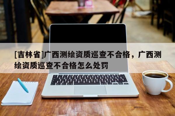[吉林省]广西测绘资质巡查不合格，广西测绘资质巡查不合格怎么处罚