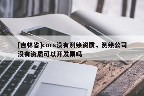 [吉林省]cors没有测绘资质，测绘公司没有资质可以开发票吗