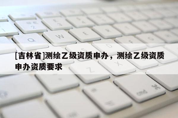 [吉林省]测绘乙级资质申办，测绘乙级资质申办资质要求