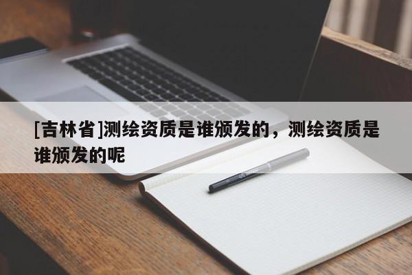 [吉林省]测绘资质是谁颁发的，测绘资质是谁颁发的呢