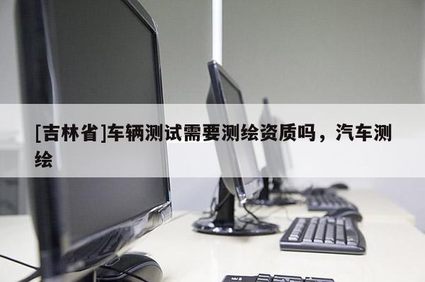 [吉林省]车辆测试需要测绘资质吗，汽车测绘