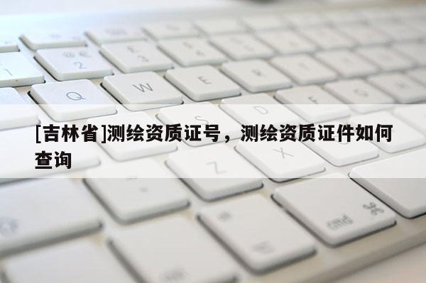 [吉林省]测绘资质证号，测绘资质证件如何查询