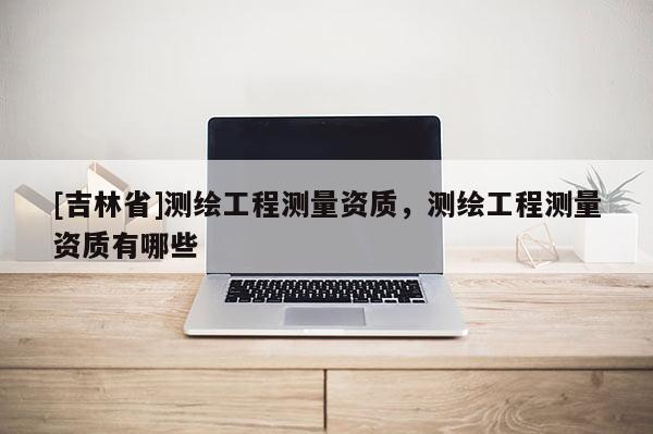 [吉林省]测绘工程测量资质，测绘工程测量资质有哪些
