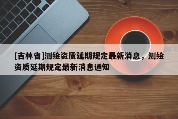[吉林省]测绘资质延期规定最新消息，测绘资质延期规定最新消息通知