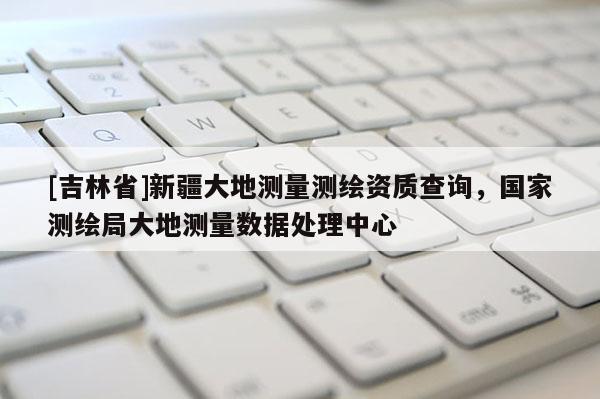 [吉林省]新疆大地测量测绘资质查询，国家测绘局大地测量数据处理中心